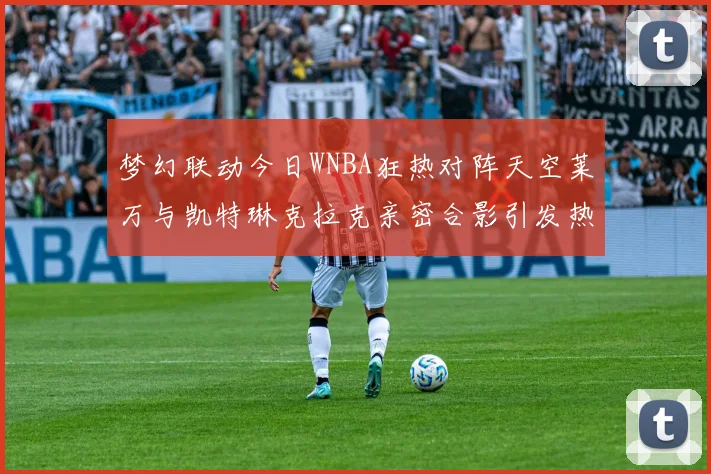 梦幻联动今日WNBA狂热对阵天空莱万与凯特琳克拉克亲密合影引发热议