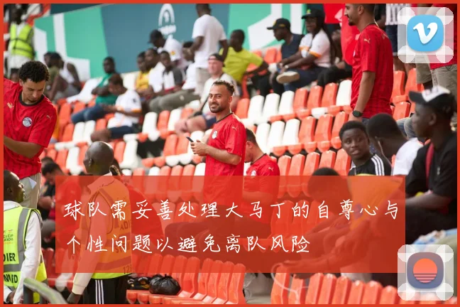 球队需妥善处理大马丁的自尊心与个性问题以避免离队风险