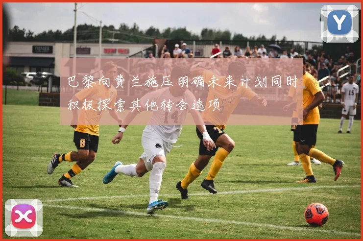 巴黎向费兰施压明确未来计划同时积极探索其他转会选项