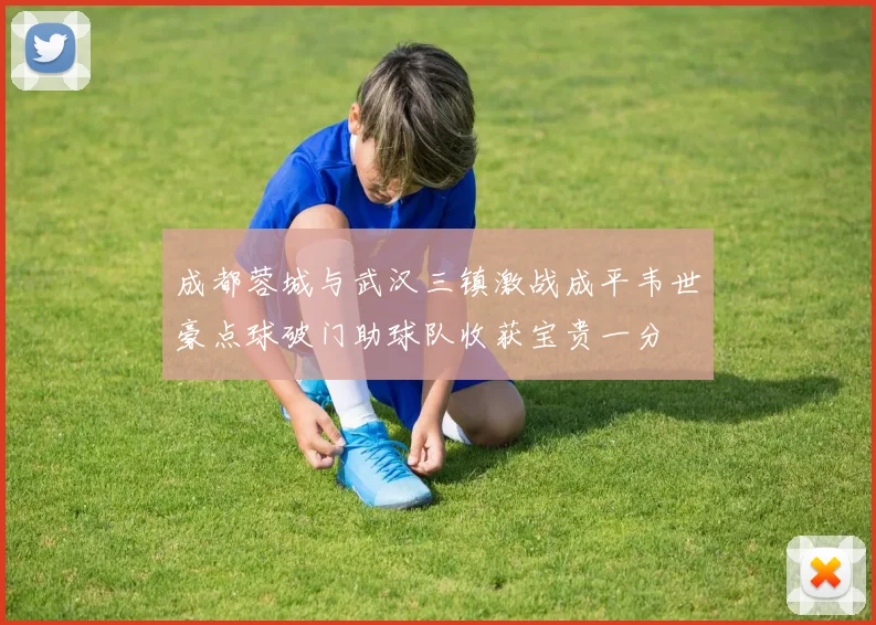 成都蓉城与武汉三镇激战成平韦世豪点球破门助球队收获宝贵一分