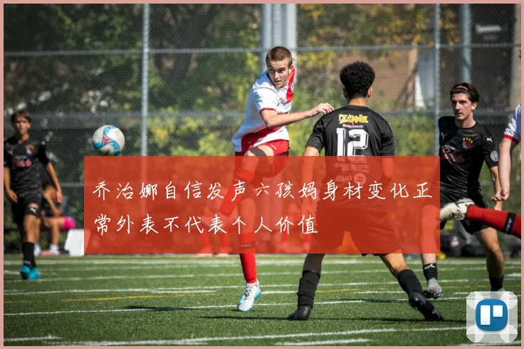 乔治娜自信发声六孩妈身材变化正常外表不代表个人价值