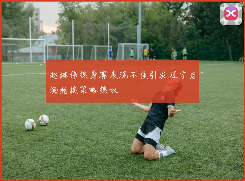 赵继伟热身赛表现不佳引发辽宁后场轮换策略热议