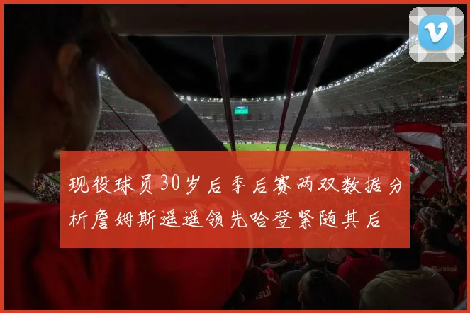 现役球员30岁后季后赛两双数据分析詹姆斯遥遥领先哈登紧随其后