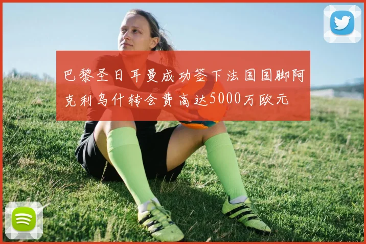 巴黎圣日耳曼成功签下法国国脚阿克利乌什转会费高达5000万欧元