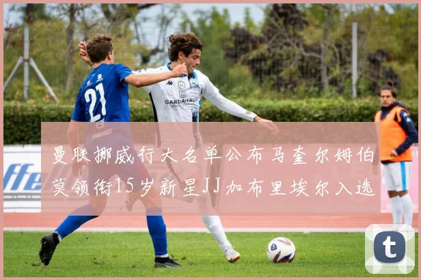 曼联挪威行大名单公布马奎尔姆伯莫领衔15岁新星JJ加布里埃尔入选